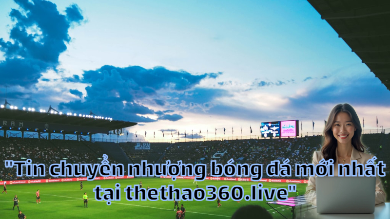 "Tin chuyển nhượng bóng đá mới nhất tại thethao360.live"